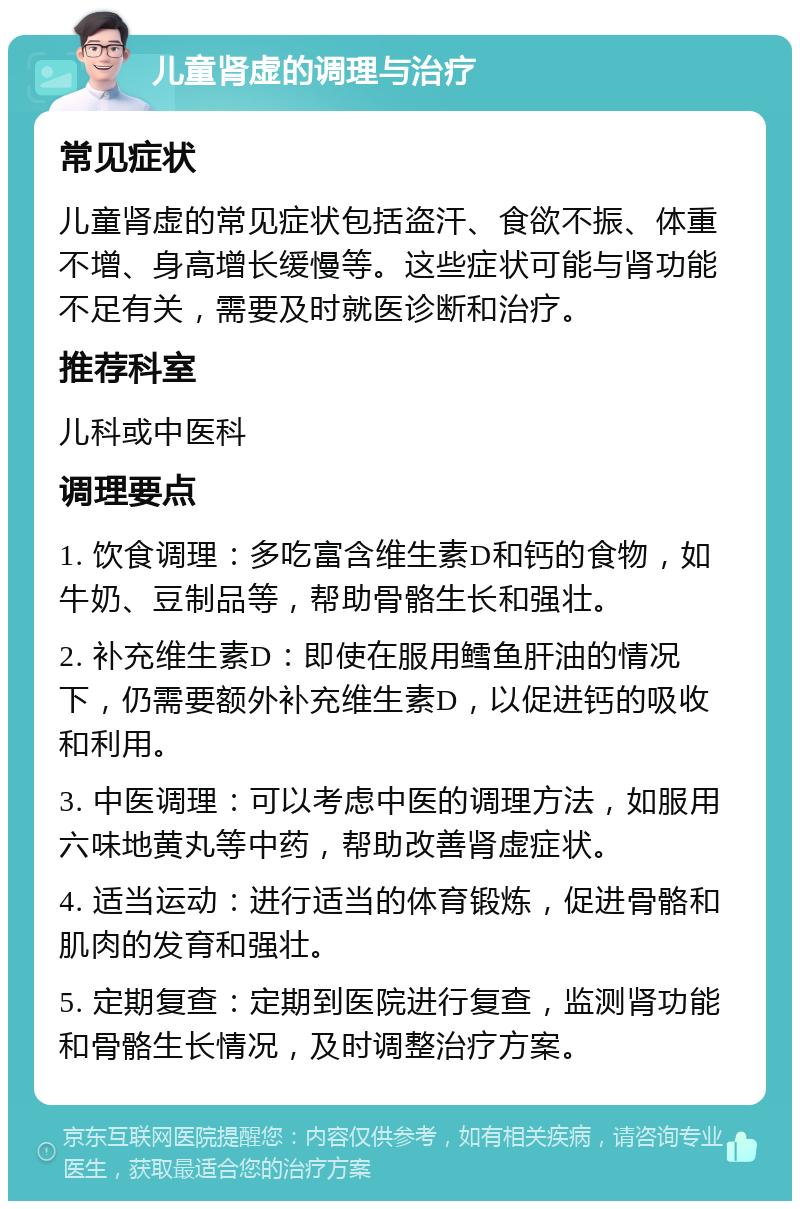 儿童肾虚的调理与治疗 常见症状 儿童肾虚的常见症状包括盗汗、食欲不振、体重不增、身高增长缓慢等。这些症状可能与肾功能不足有关，需要及时就医诊断和治疗。 推荐科室 儿科或中医科 调理要点 1. 饮食调理：多吃富含维生素D和钙的食物，如牛奶、豆制品等，帮助骨骼生长和强壮。 2. 补充维生素D：即使在服用鳕鱼肝油的情况下，仍需要额外补充维生素D，以促进钙的吸收和利用。 3. 中医调理：可以考虑中医的调理方法，如服用六味地黄丸等中药，帮助改善肾虚症状。 4. 适当运动：进行适当的体育锻炼，促进骨骼和肌肉的发育和强壮。 5. 定期复查：定期到医院进行复查，监测肾功能和骨骼生长情况，及时调整治疗方案。