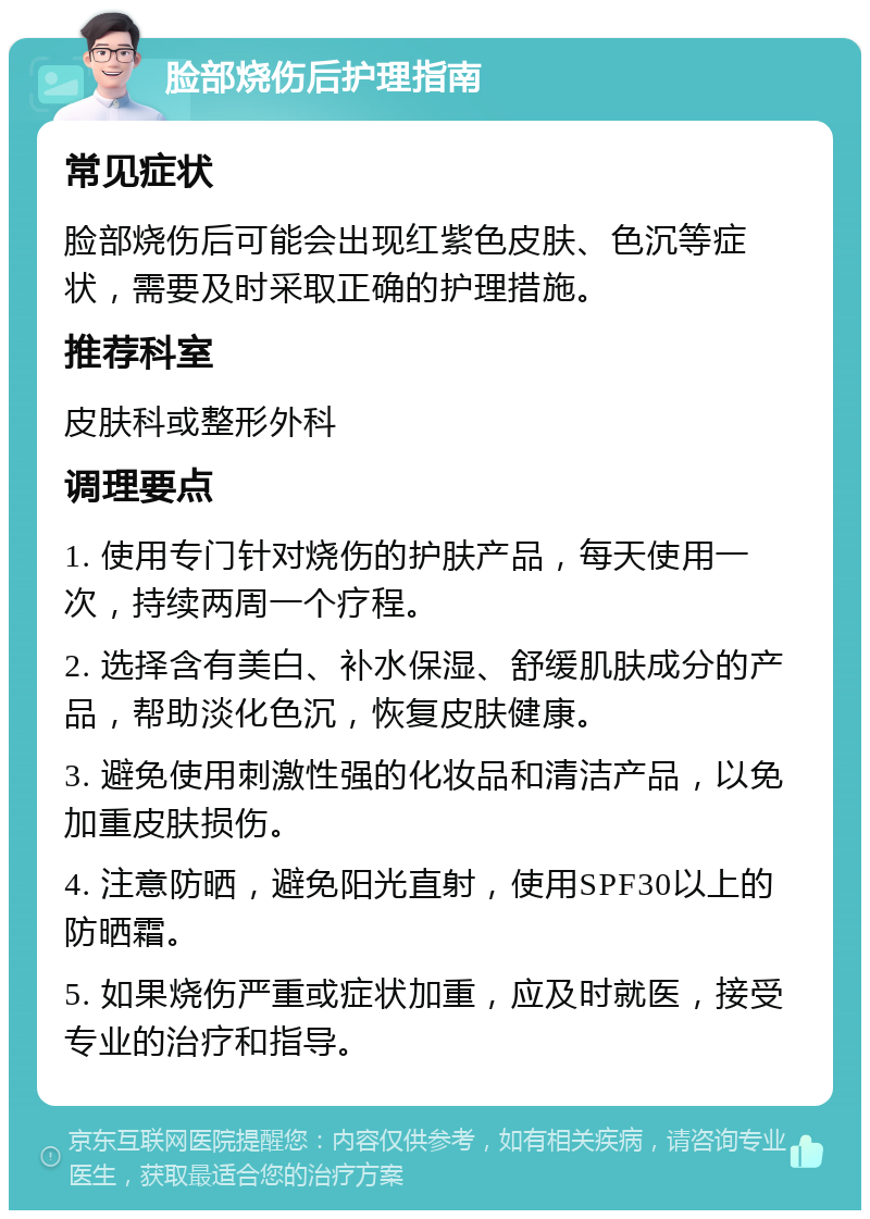 脸部烧伤后护理指南 常见症状 脸部烧伤后可能会出现红紫色皮肤、色沉等症状，需要及时采取正确的护理措施。 推荐科室 皮肤科或整形外科 调理要点 1. 使用专门针对烧伤的护肤产品，每天使用一次，持续两周一个疗程。 2. 选择含有美白、补水保湿、舒缓肌肤成分的产品，帮助淡化色沉，恢复皮肤健康。 3. 避免使用刺激性强的化妆品和清洁产品，以免加重皮肤损伤。 4. 注意防晒，避免阳光直射，使用SPF30以上的防晒霜。 5. 如果烧伤严重或症状加重，应及时就医，接受专业的治疗和指导。