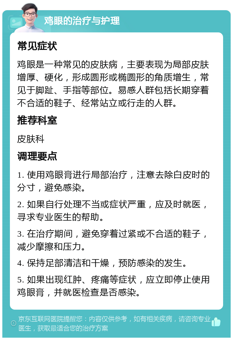 鸡眼的治疗与护理 常见症状 鸡眼是一种常见的皮肤病，主要表现为局部皮肤增厚、硬化，形成圆形或椭圆形的角质增生，常见于脚趾、手指等部位。易感人群包括长期穿着不合适的鞋子、经常站立或行走的人群。 推荐科室 皮肤科 调理要点 1. 使用鸡眼膏进行局部治疗，注意去除白皮时的分寸，避免感染。 2. 如果自行处理不当或症状严重，应及时就医，寻求专业医生的帮助。 3. 在治疗期间，避免穿着过紧或不合适的鞋子，减少摩擦和压力。 4. 保持足部清洁和干燥，预防感染的发生。 5. 如果出现红肿、疼痛等症状，应立即停止使用鸡眼膏，并就医检查是否感染。