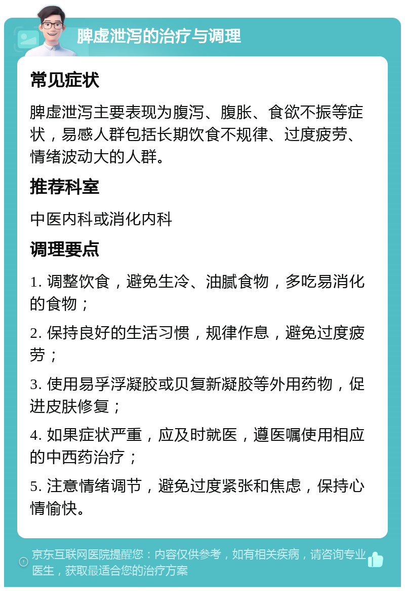 脾虚泄泻的治疗与调理 常见症状 脾虚泄泻主要表现为腹泻、腹胀、食欲不振等症状，易感人群包括长期饮食不规律、过度疲劳、情绪波动大的人群。 推荐科室 中医内科或消化内科 调理要点 1. 调整饮食，避免生冷、油腻食物，多吃易消化的食物； 2. 保持良好的生活习惯，规律作息，避免过度疲劳； 3. 使用易孚浮凝胶或贝复新凝胶等外用药物，促进皮肤修复； 4. 如果症状严重，应及时就医，遵医嘱使用相应的中西药治疗； 5. 注意情绪调节，避免过度紧张和焦虑，保持心情愉快。