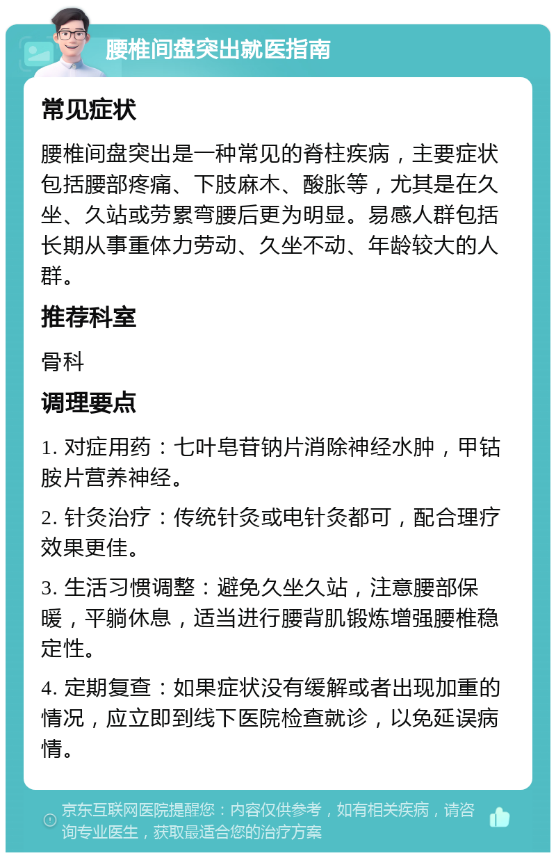 腰椎间盘突出就医指南 常见症状 腰椎间盘突出是一种常见的脊柱疾病，主要症状包括腰部疼痛、下肢麻木、酸胀等，尤其是在久坐、久站或劳累弯腰后更为明显。易感人群包括长期从事重体力劳动、久坐不动、年龄较大的人群。 推荐科室 骨科 调理要点 1. 对症用药：七叶皂苷钠片消除神经水肿，甲钴胺片营养神经。 2. 针灸治疗：传统针灸或电针灸都可，配合理疗效果更佳。 3. 生活习惯调整：避免久坐久站，注意腰部保暖，平躺休息，适当进行腰背肌锻炼增强腰椎稳定性。 4. 定期复查：如果症状没有缓解或者出现加重的情况，应立即到线下医院检查就诊，以免延误病情。