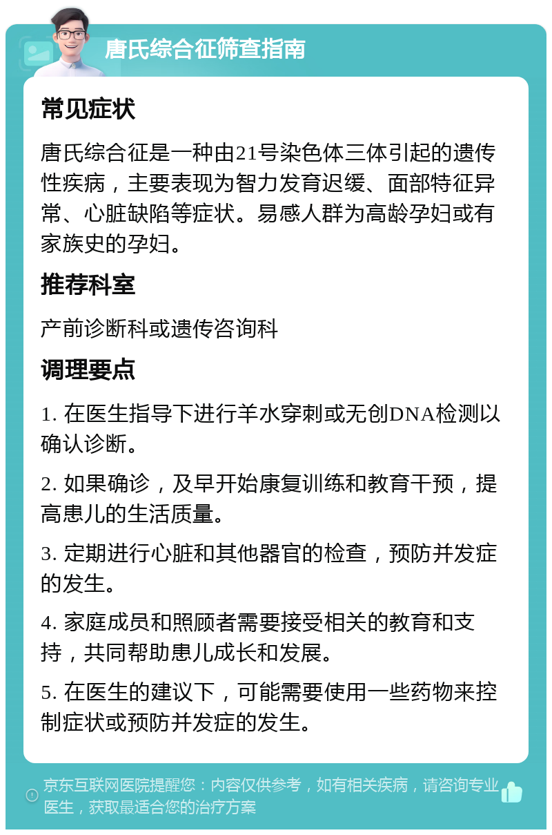 唐氏综合征筛查指南 常见症状 唐氏综合征是一种由21号染色体三体引起的遗传性疾病，主要表现为智力发育迟缓、面部特征异常、心脏缺陷等症状。易感人群为高龄孕妇或有家族史的孕妇。 推荐科室 产前诊断科或遗传咨询科 调理要点 1. 在医生指导下进行羊水穿刺或无创DNA检测以确认诊断。 2. 如果确诊，及早开始康复训练和教育干预，提高患儿的生活质量。 3. 定期进行心脏和其他器官的检查，预防并发症的发生。 4. 家庭成员和照顾者需要接受相关的教育和支持，共同帮助患儿成长和发展。 5. 在医生的建议下，可能需要使用一些药物来控制症状或预防并发症的发生。