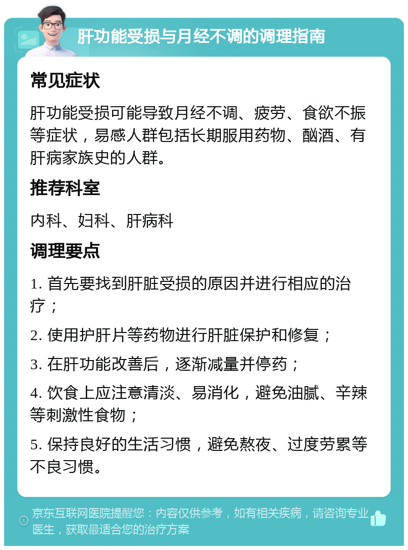 肝功能受损与月经不调的调理指南 常见症状 肝功能受损可能导致月经不调、疲劳、食欲不振等症状，易感人群包括长期服用药物、酗酒、有肝病家族史的人群。 推荐科室 内科、妇科、肝病科 调理要点 1. 首先要找到肝脏受损的原因并进行相应的治疗； 2. 使用护肝片等药物进行肝脏保护和修复； 3. 在肝功能改善后，逐渐减量并停药； 4. 饮食上应注意清淡、易消化，避免油腻、辛辣等刺激性食物； 5. 保持良好的生活习惯，避免熬夜、过度劳累等不良习惯。