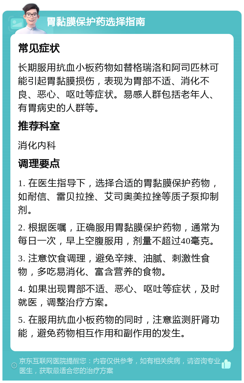 胃黏膜保护药选择指南 常见症状 长期服用抗血小板药物如替格瑞洛和阿司匹林可能引起胃黏膜损伤，表现为胃部不适、消化不良、恶心、呕吐等症状。易感人群包括老年人、有胃病史的人群等。 推荐科室 消化内科 调理要点 1. 在医生指导下，选择合适的胃黏膜保护药物，如耐信、雷贝拉挫、艾司奥美拉挫等质子泵抑制剂。 2. 根据医嘱，正确服用胃黏膜保护药物，通常为每日一次，早上空腹服用，剂量不超过40毫克。 3. 注意饮食调理，避免辛辣、油腻、刺激性食物，多吃易消化、富含营养的食物。 4. 如果出现胃部不适、恶心、呕吐等症状，及时就医，调整治疗方案。 5. 在服用抗血小板药物的同时，注意监测肝肾功能，避免药物相互作用和副作用的发生。