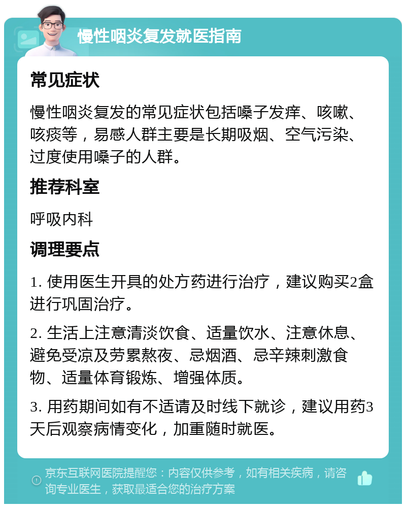 慢性咽炎复发就医指南 常见症状 慢性咽炎复发的常见症状包括嗓子发痒、咳嗽、咳痰等，易感人群主要是长期吸烟、空气污染、过度使用嗓子的人群。 推荐科室 呼吸内科 调理要点 1. 使用医生开具的处方药进行治疗，建议购买2盒进行巩固治疗。 2. 生活上注意清淡饮食、适量饮水、注意休息、避免受凉及劳累熬夜、忌烟酒、忌辛辣刺激食物、适量体育锻炼、增强体质。 3. 用药期间如有不适请及时线下就诊，建议用药3天后观察病情变化，加重随时就医。