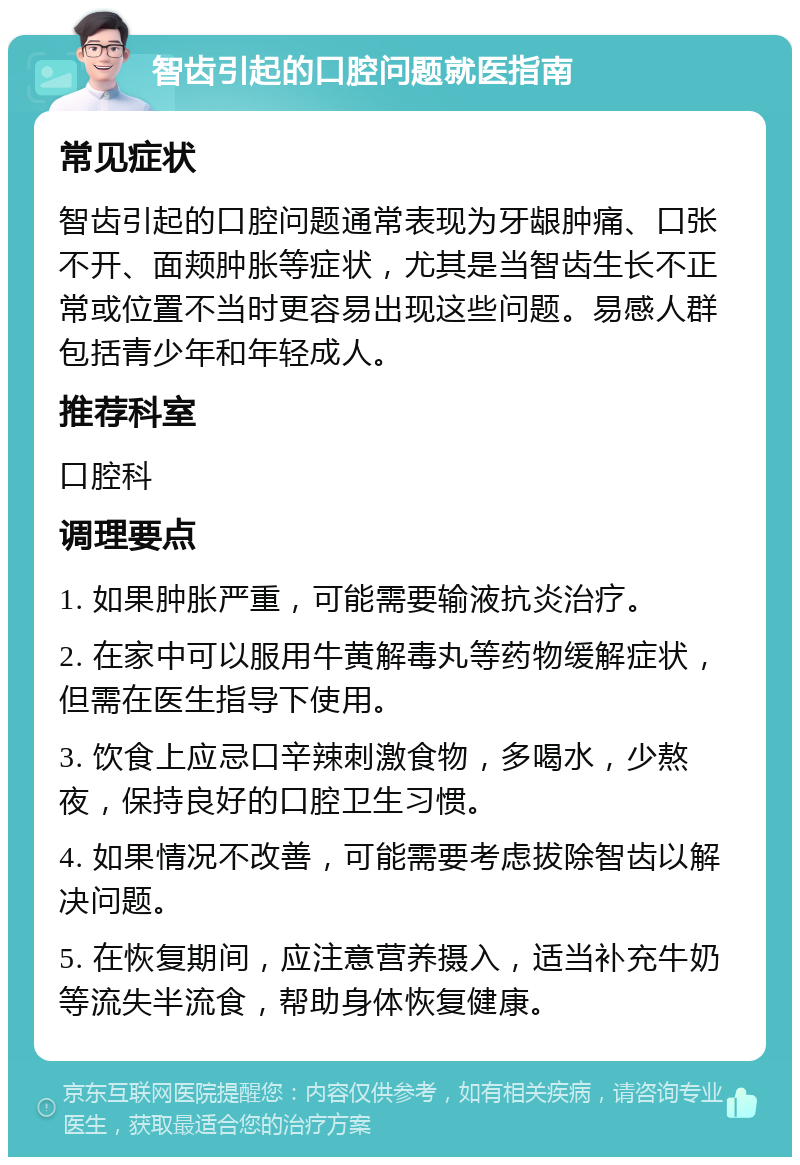 智齿引起的口腔问题就医指南 常见症状 智齿引起的口腔问题通常表现为牙龈肿痛、口张不开、面颊肿胀等症状，尤其是当智齿生长不正常或位置不当时更容易出现这些问题。易感人群包括青少年和年轻成人。 推荐科室 口腔科 调理要点 1. 如果肿胀严重，可能需要输液抗炎治疗。 2. 在家中可以服用牛黄解毒丸等药物缓解症状，但需在医生指导下使用。 3. 饮食上应忌口辛辣刺激食物，多喝水，少熬夜，保持良好的口腔卫生习惯。 4. 如果情况不改善，可能需要考虑拔除智齿以解决问题。 5. 在恢复期间，应注意营养摄入，适当补充牛奶等流失半流食，帮助身体恢复健康。