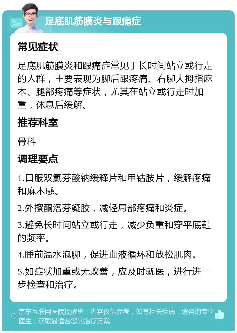 足底肌筋膜炎与跟痛症 常见症状 足底肌筋膜炎和跟痛症常见于长时间站立或行走的人群，主要表现为脚后跟疼痛、右脚大拇指麻木、腿部疼痛等症状，尤其在站立或行走时加重，休息后缓解。 推荐科室 骨科 调理要点 1.口服双氯芬酸钠缓释片和甲钴胺片，缓解疼痛和麻木感。 2.外擦酮洛芬凝胶，减轻局部疼痛和炎症。 3.避免长时间站立或行走，减少负重和穿平底鞋的频率。 4.睡前温水泡脚，促进血液循环和放松肌肉。 5.如症状加重或无改善，应及时就医，进行进一步检查和治疗。