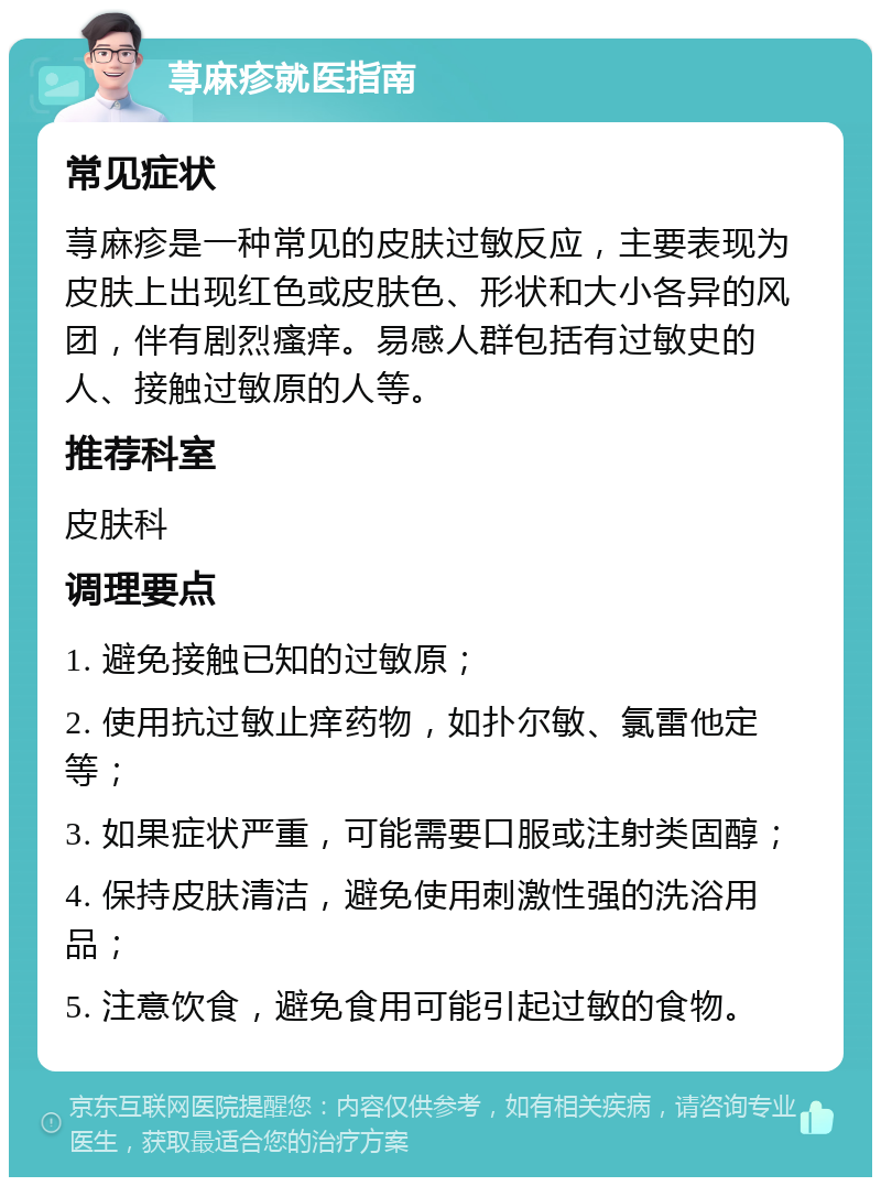 荨麻疹就医指南 常见症状 荨麻疹是一种常见的皮肤过敏反应，主要表现为皮肤上出现红色或皮肤色、形状和大小各异的风团，伴有剧烈瘙痒。易感人群包括有过敏史的人、接触过敏原的人等。 推荐科室 皮肤科 调理要点 1. 避免接触已知的过敏原； 2. 使用抗过敏止痒药物，如扑尔敏、氯雷他定等； 3. 如果症状严重，可能需要口服或注射类固醇； 4. 保持皮肤清洁，避免使用刺激性强的洗浴用品； 5. 注意饮食，避免食用可能引起过敏的食物。