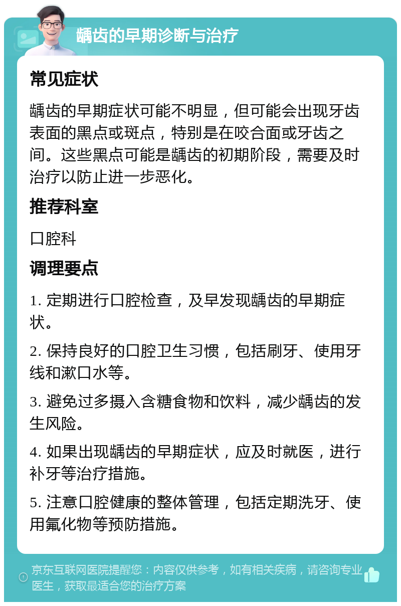 龋齿的早期诊断与治疗 常见症状 龋齿的早期症状可能不明显，但可能会出现牙齿表面的黑点或斑点，特别是在咬合面或牙齿之间。这些黑点可能是龋齿的初期阶段，需要及时治疗以防止进一步恶化。 推荐科室 口腔科 调理要点 1. 定期进行口腔检查，及早发现龋齿的早期症状。 2. 保持良好的口腔卫生习惯，包括刷牙、使用牙线和漱口水等。 3. 避免过多摄入含糖食物和饮料，减少龋齿的发生风险。 4. 如果出现龋齿的早期症状，应及时就医，进行补牙等治疗措施。 5. 注意口腔健康的整体管理，包括定期洗牙、使用氟化物等预防措施。