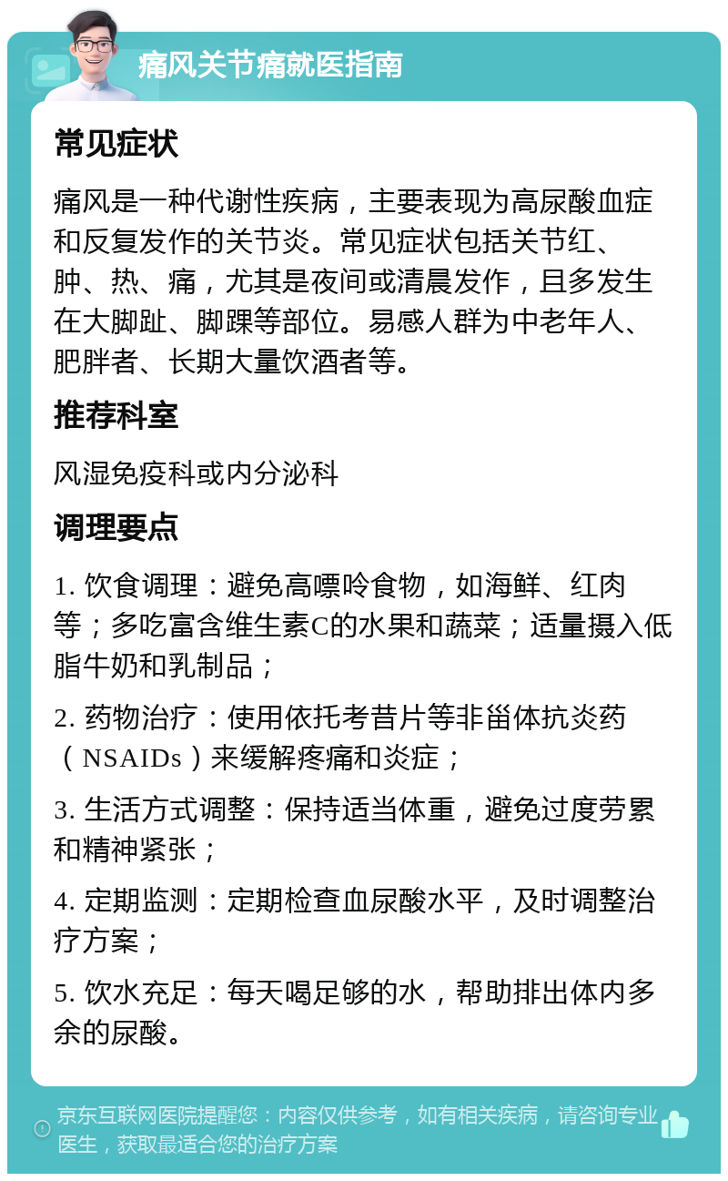 痛风关节痛就医指南 常见症状 痛风是一种代谢性疾病，主要表现为高尿酸血症和反复发作的关节炎。常见症状包括关节红、肿、热、痛，尤其是夜间或清晨发作，且多发生在大脚趾、脚踝等部位。易感人群为中老年人、肥胖者、长期大量饮酒者等。 推荐科室 风湿免疫科或内分泌科 调理要点 1. 饮食调理：避免高嘌呤食物，如海鲜、红肉等；多吃富含维生素C的水果和蔬菜；适量摄入低脂牛奶和乳制品； 2. 药物治疗：使用依托考昔片等非甾体抗炎药（NSAIDs）来缓解疼痛和炎症； 3. 生活方式调整：保持适当体重，避免过度劳累和精神紧张； 4. 定期监测：定期检查血尿酸水平，及时调整治疗方案； 5. 饮水充足：每天喝足够的水，帮助排出体内多余的尿酸。