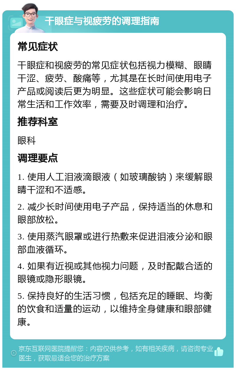 干眼症与视疲劳的调理指南 常见症状 干眼症和视疲劳的常见症状包括视力模糊、眼睛干涩、疲劳、酸痛等，尤其是在长时间使用电子产品或阅读后更为明显。这些症状可能会影响日常生活和工作效率，需要及时调理和治疗。 推荐科室 眼科 调理要点 1. 使用人工泪液滴眼液（如玻璃酸钠）来缓解眼睛干涩和不适感。 2. 减少长时间使用电子产品，保持适当的休息和眼部放松。 3. 使用蒸汽眼罩或进行热敷来促进泪液分泌和眼部血液循环。 4. 如果有近视或其他视力问题，及时配戴合适的眼镜或隐形眼镜。 5. 保持良好的生活习惯，包括充足的睡眠、均衡的饮食和适量的运动，以维持全身健康和眼部健康。