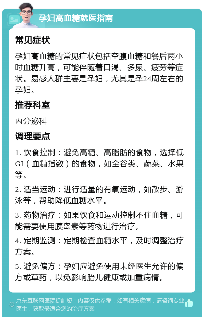 孕妇高血糖就医指南 常见症状 孕妇高血糖的常见症状包括空腹血糖和餐后两小时血糖升高，可能伴随着口渴、多尿、疲劳等症状。易感人群主要是孕妇，尤其是孕24周左右的孕妇。 推荐科室 内分泌科 调理要点 1. 饮食控制：避免高糖、高脂肪的食物，选择低GI（血糖指数）的食物，如全谷类、蔬菜、水果等。 2. 适当运动：进行适量的有氧运动，如散步、游泳等，帮助降低血糖水平。 3. 药物治疗：如果饮食和运动控制不住血糖，可能需要使用胰岛素等药物进行治疗。 4. 定期监测：定期检查血糖水平，及时调整治疗方案。 5. 避免偏方：孕妇应避免使用未经医生允许的偏方或草药，以免影响胎儿健康或加重病情。