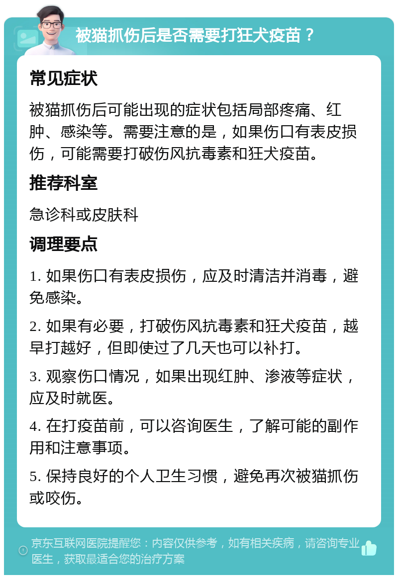 被猫抓伤后是否需要打狂犬疫苗？ 常见症状 被猫抓伤后可能出现的症状包括局部疼痛、红肿、感染等。需要注意的是，如果伤口有表皮损伤，可能需要打破伤风抗毒素和狂犬疫苗。 推荐科室 急诊科或皮肤科 调理要点 1. 如果伤口有表皮损伤，应及时清洁并消毒，避免感染。 2. 如果有必要，打破伤风抗毒素和狂犬疫苗，越早打越好，但即使过了几天也可以补打。 3. 观察伤口情况，如果出现红肿、渗液等症状，应及时就医。 4. 在打疫苗前，可以咨询医生，了解可能的副作用和注意事项。 5. 保持良好的个人卫生习惯，避免再次被猫抓伤或咬伤。