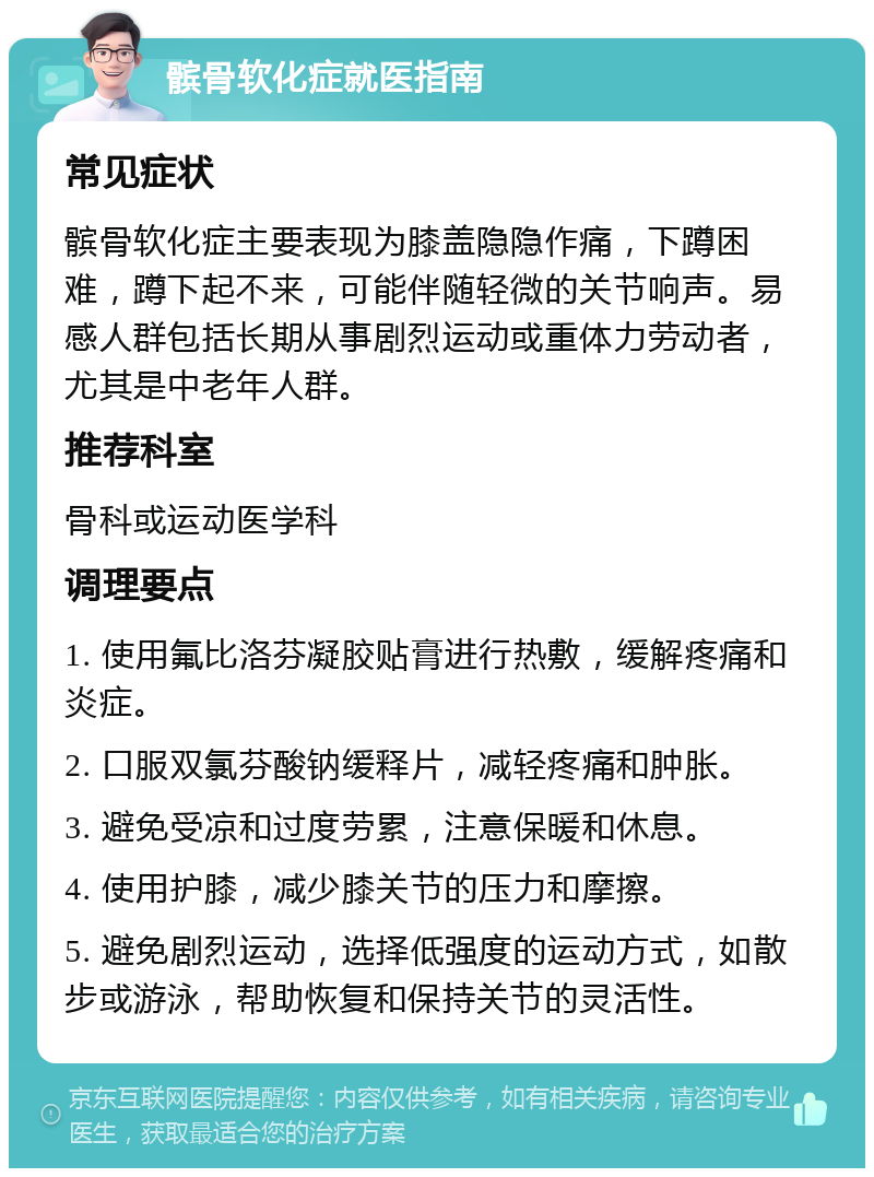 髌骨软化症就医指南 常见症状 髌骨软化症主要表现为膝盖隐隐作痛，下蹲困难，蹲下起不来，可能伴随轻微的关节响声。易感人群包括长期从事剧烈运动或重体力劳动者，尤其是中老年人群。 推荐科室 骨科或运动医学科 调理要点 1. 使用氟比洛芬凝胶贴膏进行热敷，缓解疼痛和炎症。 2. 口服双氯芬酸钠缓释片，减轻疼痛和肿胀。 3. 避免受凉和过度劳累，注意保暖和休息。 4. 使用护膝，减少膝关节的压力和摩擦。 5. 避免剧烈运动，选择低强度的运动方式，如散步或游泳，帮助恢复和保持关节的灵活性。