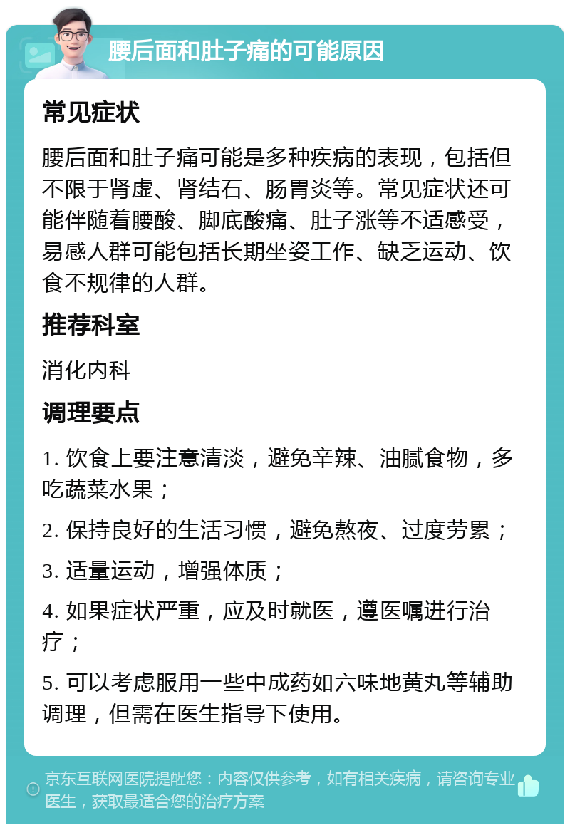 腰后面和肚子痛的可能原因 常见症状 腰后面和肚子痛可能是多种疾病的表现，包括但不限于肾虚、肾结石、肠胃炎等。常见症状还可能伴随着腰酸、脚底酸痛、肚子涨等不适感受，易感人群可能包括长期坐姿工作、缺乏运动、饮食不规律的人群。 推荐科室 消化内科 调理要点 1. 饮食上要注意清淡，避免辛辣、油腻食物，多吃蔬菜水果； 2. 保持良好的生活习惯，避免熬夜、过度劳累； 3. 适量运动，增强体质； 4. 如果症状严重，应及时就医，遵医嘱进行治疗； 5. 可以考虑服用一些中成药如六味地黄丸等辅助调理，但需在医生指导下使用。