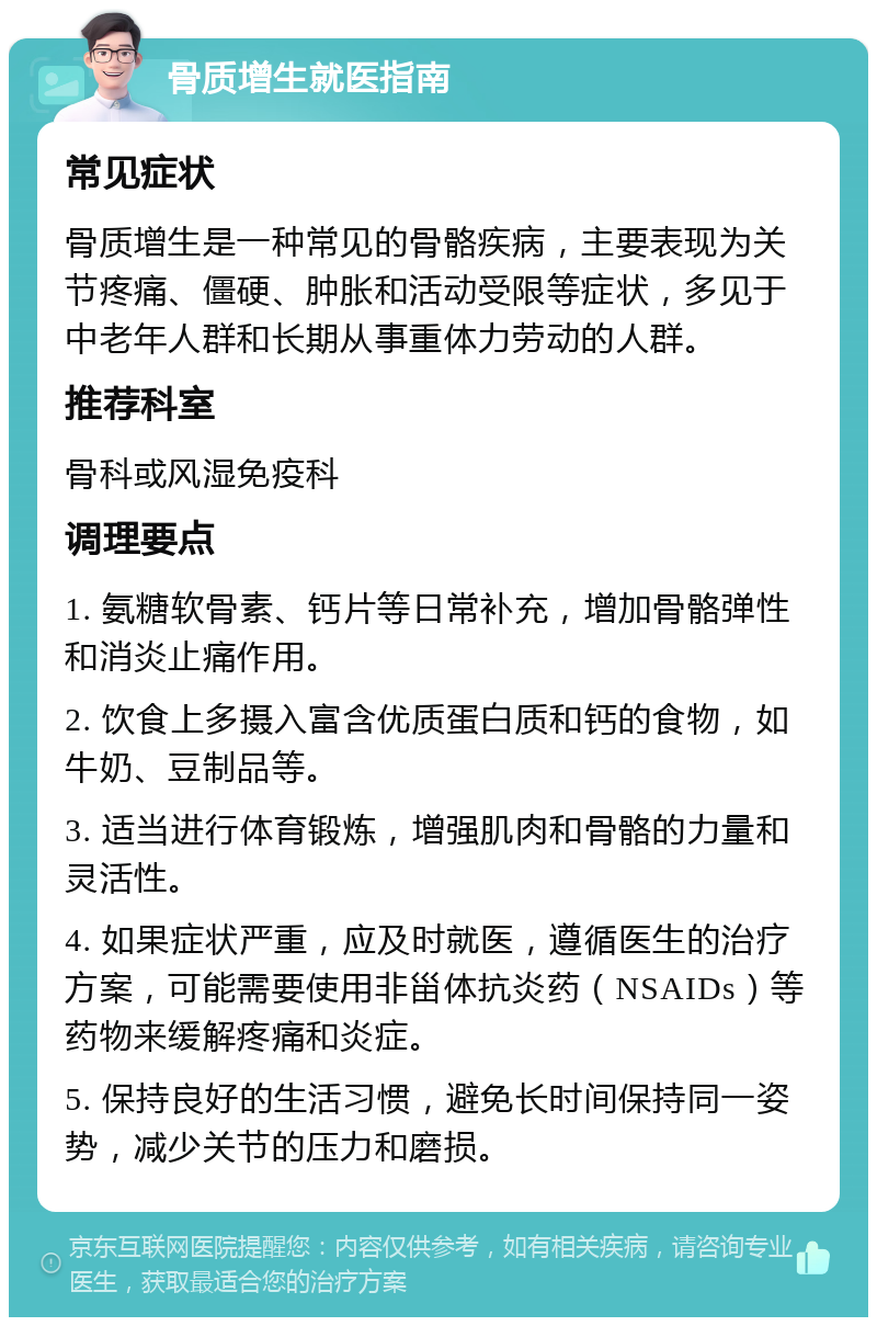 骨质增生就医指南 常见症状 骨质增生是一种常见的骨骼疾病，主要表现为关节疼痛、僵硬、肿胀和活动受限等症状，多见于中老年人群和长期从事重体力劳动的人群。 推荐科室 骨科或风湿免疫科 调理要点 1. 氨糖软骨素、钙片等日常补充，增加骨骼弹性和消炎止痛作用。 2. 饮食上多摄入富含优质蛋白质和钙的食物，如牛奶、豆制品等。 3. 适当进行体育锻炼，增强肌肉和骨骼的力量和灵活性。 4. 如果症状严重，应及时就医，遵循医生的治疗方案，可能需要使用非甾体抗炎药（NSAIDs）等药物来缓解疼痛和炎症。 5. 保持良好的生活习惯，避免长时间保持同一姿势，减少关节的压力和磨损。