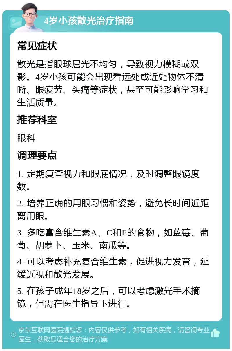 4岁小孩散光治疗指南 常见症状 散光是指眼球屈光不均匀，导致视力模糊或双影。4岁小孩可能会出现看远处或近处物体不清晰、眼疲劳、头痛等症状，甚至可能影响学习和生活质量。 推荐科室 眼科 调理要点 1. 定期复查视力和眼底情况，及时调整眼镜度数。 2. 培养正确的用眼习惯和姿势，避免长时间近距离用眼。 3. 多吃富含维生素A、C和E的食物，如蓝莓、葡萄、胡萝卜、玉米、南瓜等。 4. 可以考虑补充复合维生素，促进视力发育，延缓近视和散光发展。 5. 在孩子成年18岁之后，可以考虑激光手术摘镜，但需在医生指导下进行。