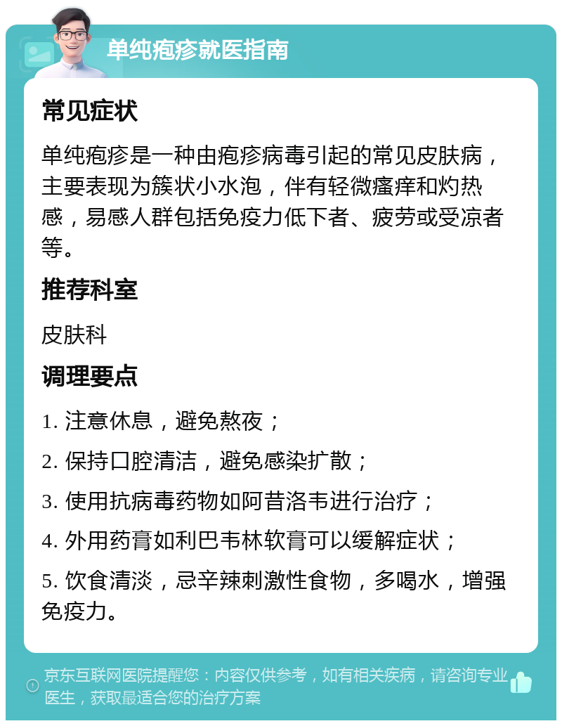 单纯疱疹就医指南 常见症状 单纯疱疹是一种由疱疹病毒引起的常见皮肤病，主要表现为簇状小水泡，伴有轻微瘙痒和灼热感，易感人群包括免疫力低下者、疲劳或受凉者等。 推荐科室 皮肤科 调理要点 1. 注意休息，避免熬夜； 2. 保持口腔清洁，避免感染扩散； 3. 使用抗病毒药物如阿昔洛韦进行治疗； 4. 外用药膏如利巴韦林软膏可以缓解症状； 5. 饮食清淡，忌辛辣刺激性食物，多喝水，增强免疫力。