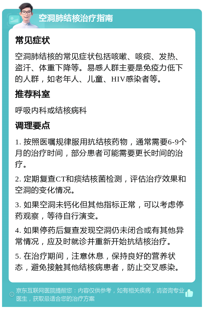 空洞肺结核治疗指南 常见症状 空洞肺结核的常见症状包括咳嗽、咳痰、发热、盗汗、体重下降等。易感人群主要是免疫力低下的人群，如老年人、儿童、HIV感染者等。 推荐科室 呼吸内科或结核病科 调理要点 1. 按照医嘱规律服用抗结核药物，通常需要6-9个月的治疗时间，部分患者可能需要更长时间的治疗。 2. 定期复查CT和痰结核菌检测，评估治疗效果和空洞的变化情况。 3. 如果空洞未钙化但其他指标正常，可以考虑停药观察，等待自行演变。 4. 如果停药后复查发现空洞仍未闭合或有其他异常情况，应及时就诊并重新开始抗结核治疗。 5. 在治疗期间，注意休息，保持良好的营养状态，避免接触其他结核病患者，防止交叉感染。