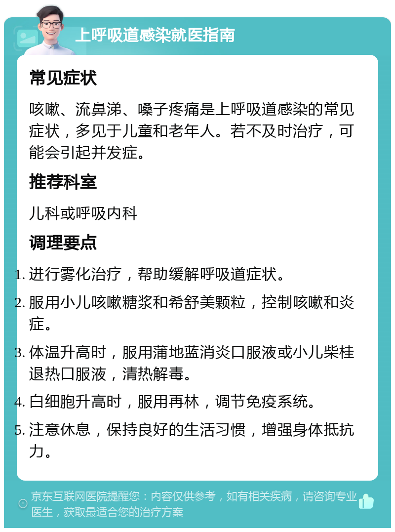 上呼吸道感染就医指南 常见症状 咳嗽、流鼻涕、嗓子疼痛是上呼吸道感染的常见症状，多见于儿童和老年人。若不及时治疗，可能会引起并发症。 推荐科室 儿科或呼吸内科 调理要点 进行雾化治疗，帮助缓解呼吸道症状。 服用小儿咳嗽糖浆和希舒美颗粒，控制咳嗽和炎症。 体温升高时，服用蒲地蓝消炎口服液或小儿柴桂退热口服液，清热解毒。 白细胞升高时，服用再林，调节免疫系统。 注意休息，保持良好的生活习惯，增强身体抵抗力。