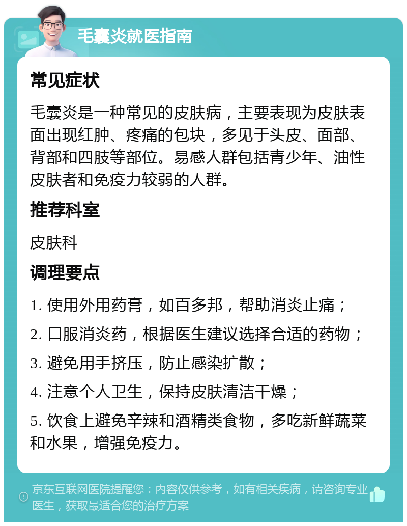 毛囊炎就医指南 常见症状 毛囊炎是一种常见的皮肤病，主要表现为皮肤表面出现红肿、疼痛的包块，多见于头皮、面部、背部和四肢等部位。易感人群包括青少年、油性皮肤者和免疫力较弱的人群。 推荐科室 皮肤科 调理要点 1. 使用外用药膏，如百多邦，帮助消炎止痛； 2. 口服消炎药，根据医生建议选择合适的药物； 3. 避免用手挤压，防止感染扩散； 4. 注意个人卫生，保持皮肤清洁干燥； 5. 饮食上避免辛辣和酒精类食物，多吃新鲜蔬菜和水果，增强免疫力。