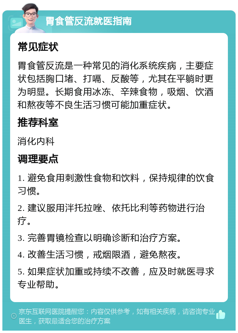 胃食管反流就医指南 常见症状 胃食管反流是一种常见的消化系统疾病，主要症状包括胸口堵、打嗝、反酸等，尤其在平躺时更为明显。长期食用冰冻、辛辣食物，吸烟、饮酒和熬夜等不良生活习惯可能加重症状。 推荐科室 消化内科 调理要点 1. 避免食用刺激性食物和饮料，保持规律的饮食习惯。 2. 建议服用泮托拉唑、依托比利等药物进行治疗。 3. 完善胃镜检查以明确诊断和治疗方案。 4. 改善生活习惯，戒烟限酒，避免熬夜。 5. 如果症状加重或持续不改善，应及时就医寻求专业帮助。