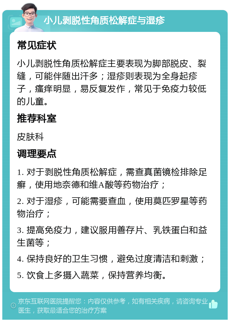 小儿剥脱性角质松解症与湿疹 常见症状 小儿剥脱性角质松解症主要表现为脚部脱皮、裂缝，可能伴随出汗多；湿疹则表现为全身起疹子，瘙痒明显，易反复发作，常见于免疫力较低的儿童。 推荐科室 皮肤科 调理要点 1. 对于剥脱性角质松解症，需查真菌镜检排除足癣，使用地奈德和维A酸等药物治疗； 2. 对于湿疹，可能需要查血，使用莫匹罗星等药物治疗； 3. 提高免疫力，建议服用善存片、乳铁蛋白和益生菌等； 4. 保持良好的卫生习惯，避免过度清洁和刺激； 5. 饮食上多摄入蔬菜，保持营养均衡。