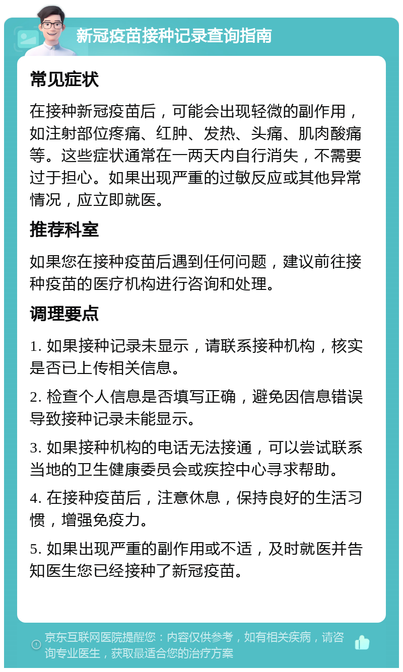 新冠疫苗接种记录查询指南 常见症状 在接种新冠疫苗后，可能会出现轻微的副作用，如注射部位疼痛、红肿、发热、头痛、肌肉酸痛等。这些症状通常在一两天内自行消失，不需要过于担心。如果出现严重的过敏反应或其他异常情况，应立即就医。 推荐科室 如果您在接种疫苗后遇到任何问题，建议前往接种疫苗的医疗机构进行咨询和处理。 调理要点 1. 如果接种记录未显示，请联系接种机构，核实是否已上传相关信息。 2. 检查个人信息是否填写正确，避免因信息错误导致接种记录未能显示。 3. 如果接种机构的电话无法接通，可以尝试联系当地的卫生健康委员会或疾控中心寻求帮助。 4. 在接种疫苗后，注意休息，保持良好的生活习惯，增强免疫力。 5. 如果出现严重的副作用或不适，及时就医并告知医生您已经接种了新冠疫苗。