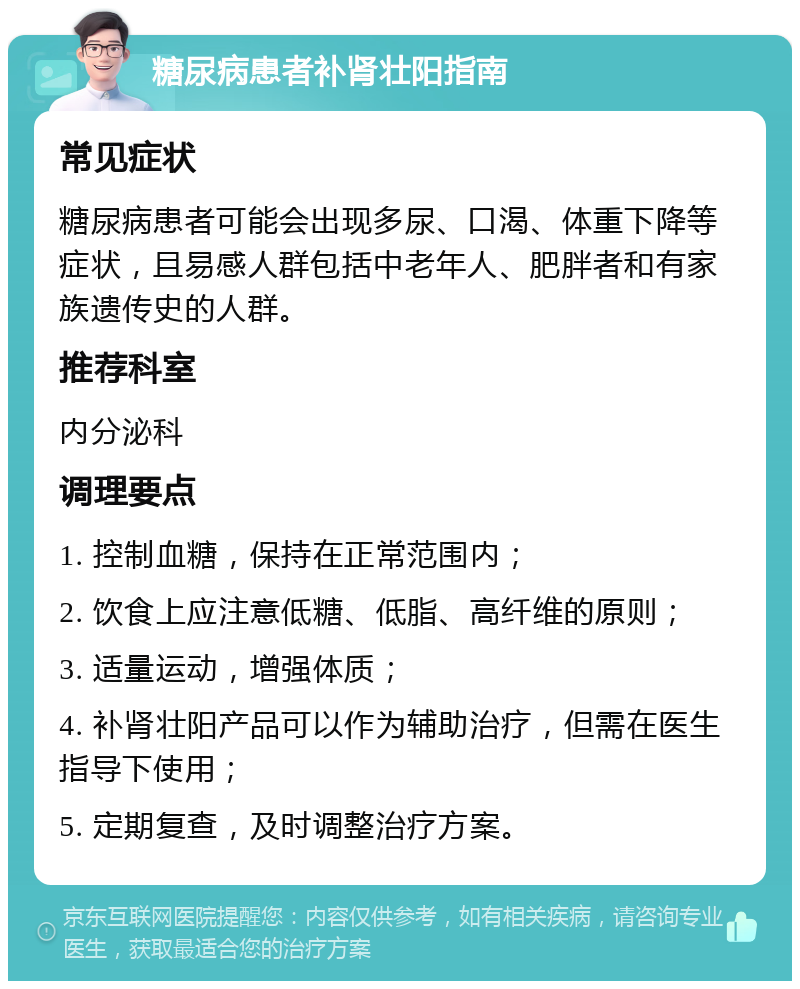 糖尿病患者补肾壮阳指南 常见症状 糖尿病患者可能会出现多尿、口渴、体重下降等症状，且易感人群包括中老年人、肥胖者和有家族遗传史的人群。 推荐科室 内分泌科 调理要点 1. 控制血糖，保持在正常范围内； 2. 饮食上应注意低糖、低脂、高纤维的原则； 3. 适量运动，增强体质； 4. 补肾壮阳产品可以作为辅助治疗，但需在医生指导下使用； 5. 定期复查，及时调整治疗方案。