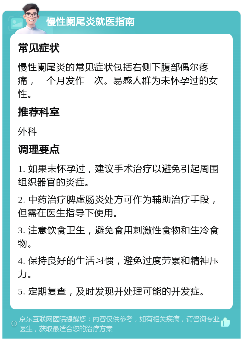 慢性阑尾炎就医指南 常见症状 慢性阑尾炎的常见症状包括右侧下腹部偶尔疼痛，一个月发作一次。易感人群为未怀孕过的女性。 推荐科室 外科 调理要点 1. 如果未怀孕过，建议手术治疗以避免引起周围组织器官的炎症。 2. 中药治疗脾虚肠炎处方可作为辅助治疗手段，但需在医生指导下使用。 3. 注意饮食卫生，避免食用刺激性食物和生冷食物。 4. 保持良好的生活习惯，避免过度劳累和精神压力。 5. 定期复查，及时发现并处理可能的并发症。