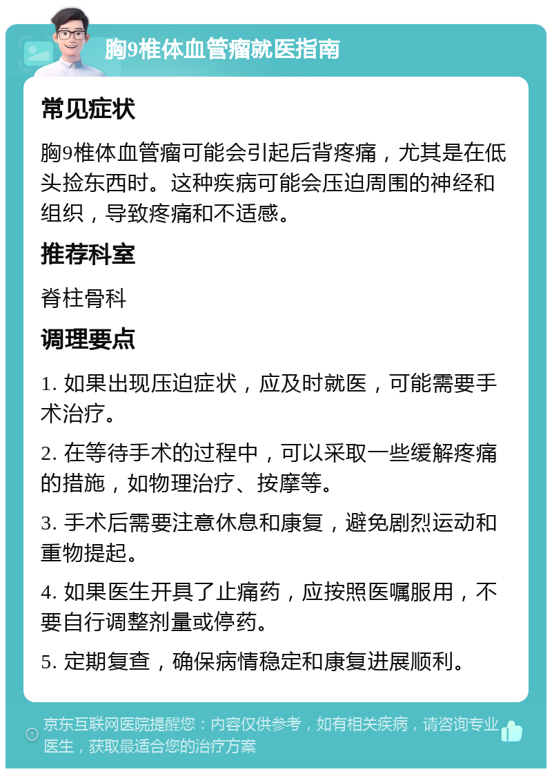 胸9椎体血管瘤就医指南 常见症状 胸9椎体血管瘤可能会引起后背疼痛，尤其是在低头捡东西时。这种疾病可能会压迫周围的神经和组织，导致疼痛和不适感。 推荐科室 脊柱骨科 调理要点 1. 如果出现压迫症状，应及时就医，可能需要手术治疗。 2. 在等待手术的过程中，可以采取一些缓解疼痛的措施，如物理治疗、按摩等。 3. 手术后需要注意休息和康复，避免剧烈运动和重物提起。 4. 如果医生开具了止痛药，应按照医嘱服用，不要自行调整剂量或停药。 5. 定期复查，确保病情稳定和康复进展顺利。