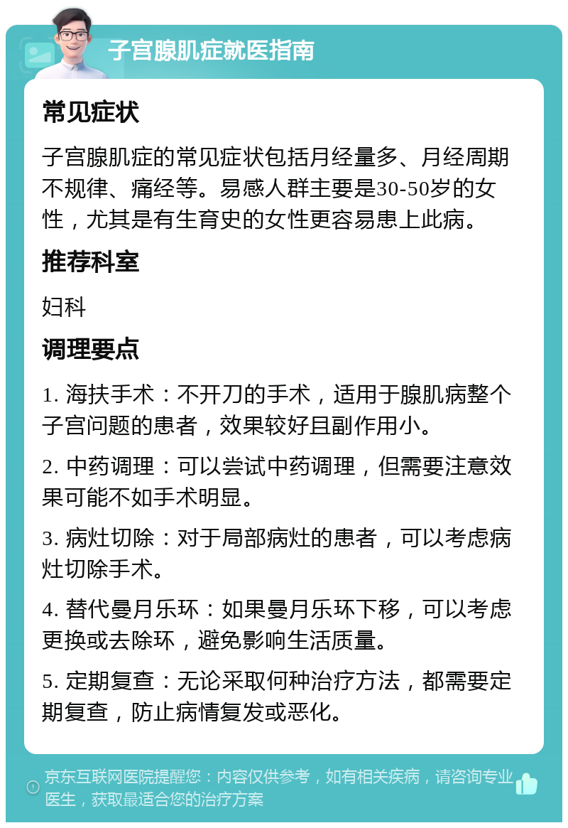 子宫腺肌症就医指南 常见症状 子宫腺肌症的常见症状包括月经量多、月经周期不规律、痛经等。易感人群主要是30-50岁的女性，尤其是有生育史的女性更容易患上此病。 推荐科室 妇科 调理要点 1. 海扶手术：不开刀的手术，适用于腺肌病整个子宫问题的患者，效果较好且副作用小。 2. 中药调理：可以尝试中药调理，但需要注意效果可能不如手术明显。 3. 病灶切除：对于局部病灶的患者，可以考虑病灶切除手术。 4. 替代曼月乐环：如果曼月乐环下移，可以考虑更换或去除环，避免影响生活质量。 5. 定期复查：无论采取何种治疗方法，都需要定期复查，防止病情复发或恶化。