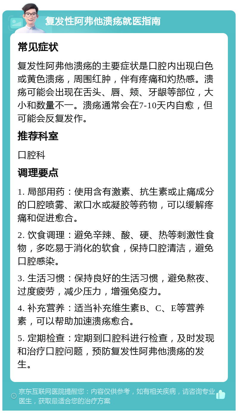 复发性阿弗他溃疡就医指南 常见症状 复发性阿弗他溃疡的主要症状是口腔内出现白色或黄色溃疡，周围红肿，伴有疼痛和灼热感。溃疡可能会出现在舌头、唇、颊、牙龈等部位，大小和数量不一。溃疡通常会在7-10天内自愈，但可能会反复发作。 推荐科室 口腔科 调理要点 1. 局部用药：使用含有激素、抗生素或止痛成分的口腔喷雾、漱口水或凝胶等药物，可以缓解疼痛和促进愈合。 2. 饮食调理：避免辛辣、酸、硬、热等刺激性食物，多吃易于消化的软食，保持口腔清洁，避免口腔感染。 3. 生活习惯：保持良好的生活习惯，避免熬夜、过度疲劳，减少压力，增强免疫力。 4. 补充营养：适当补充维生素B、C、E等营养素，可以帮助加速溃疡愈合。 5. 定期检查：定期到口腔科进行检查，及时发现和治疗口腔问题，预防复发性阿弗他溃疡的发生。