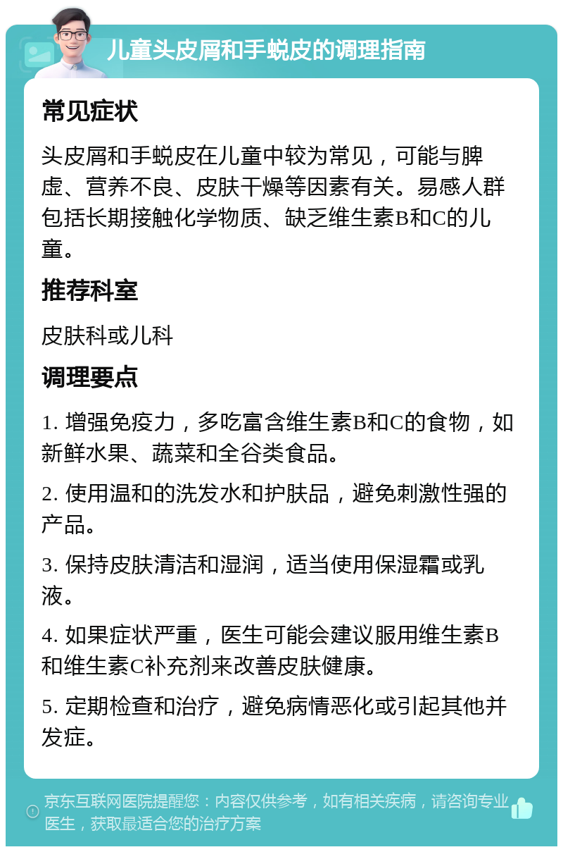 儿童头皮屑和手蜕皮的调理指南 常见症状 头皮屑和手蜕皮在儿童中较为常见，可能与脾虚、营养不良、皮肤干燥等因素有关。易感人群包括长期接触化学物质、缺乏维生素B和C的儿童。 推荐科室 皮肤科或儿科 调理要点 1. 增强免疫力，多吃富含维生素B和C的食物，如新鲜水果、蔬菜和全谷类食品。 2. 使用温和的洗发水和护肤品，避免刺激性强的产品。 3. 保持皮肤清洁和湿润，适当使用保湿霜或乳液。 4. 如果症状严重，医生可能会建议服用维生素B和维生素C补充剂来改善皮肤健康。 5. 定期检查和治疗，避免病情恶化或引起其他并发症。