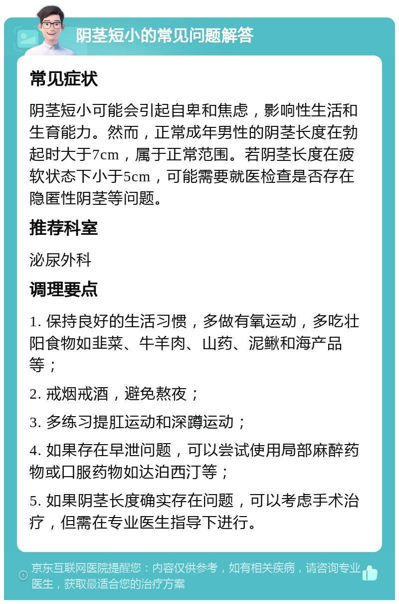 阴茎短小的常见问题解答 常见症状 阴茎短小可能会引起自卑和焦虑，影响性生活和生育能力。然而，正常成年男性的阴茎长度在勃起时大于7cm，属于正常范围。若阴茎长度在疲软状态下小于5cm，可能需要就医检查是否存在隐匿性阴茎等问题。 推荐科室 泌尿外科 调理要点 1. 保持良好的生活习惯，多做有氧运动，多吃壮阳食物如韭菜、牛羊肉、山药、泥鳅和海产品等； 2. 戒烟戒酒，避免熬夜； 3. 多练习提肛运动和深蹲运动； 4. 如果存在早泄问题，可以尝试使用局部麻醉药物或口服药物如达泊西汀等； 5. 如果阴茎长度确实存在问题，可以考虑手术治疗，但需在专业医生指导下进行。