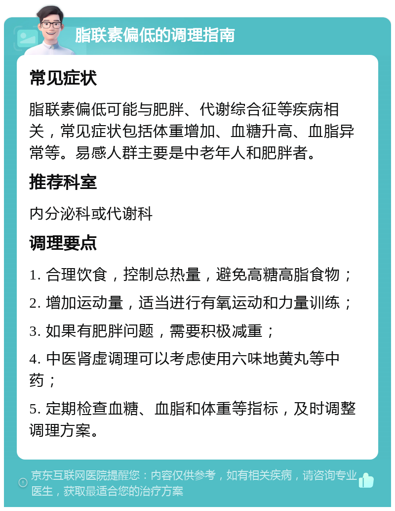 脂联素偏低的调理指南 常见症状 脂联素偏低可能与肥胖、代谢综合征等疾病相关，常见症状包括体重增加、血糖升高、血脂异常等。易感人群主要是中老年人和肥胖者。 推荐科室 内分泌科或代谢科 调理要点 1. 合理饮食，控制总热量，避免高糖高脂食物； 2. 增加运动量，适当进行有氧运动和力量训练； 3. 如果有肥胖问题，需要积极减重； 4. 中医肾虚调理可以考虑使用六味地黄丸等中药； 5. 定期检查血糖、血脂和体重等指标，及时调整调理方案。