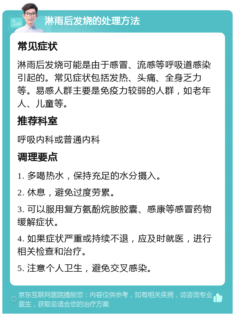 淋雨后发烧的处理方法 常见症状 淋雨后发烧可能是由于感冒、流感等呼吸道感染引起的。常见症状包括发热、头痛、全身乏力等。易感人群主要是免疫力较弱的人群，如老年人、儿童等。 推荐科室 呼吸内科或普通内科 调理要点 1. 多喝热水，保持充足的水分摄入。 2. 休息，避免过度劳累。 3. 可以服用复方氨酚烷胺胶囊、感康等感冒药物缓解症状。 4. 如果症状严重或持续不退，应及时就医，进行相关检查和治疗。 5. 注意个人卫生，避免交叉感染。