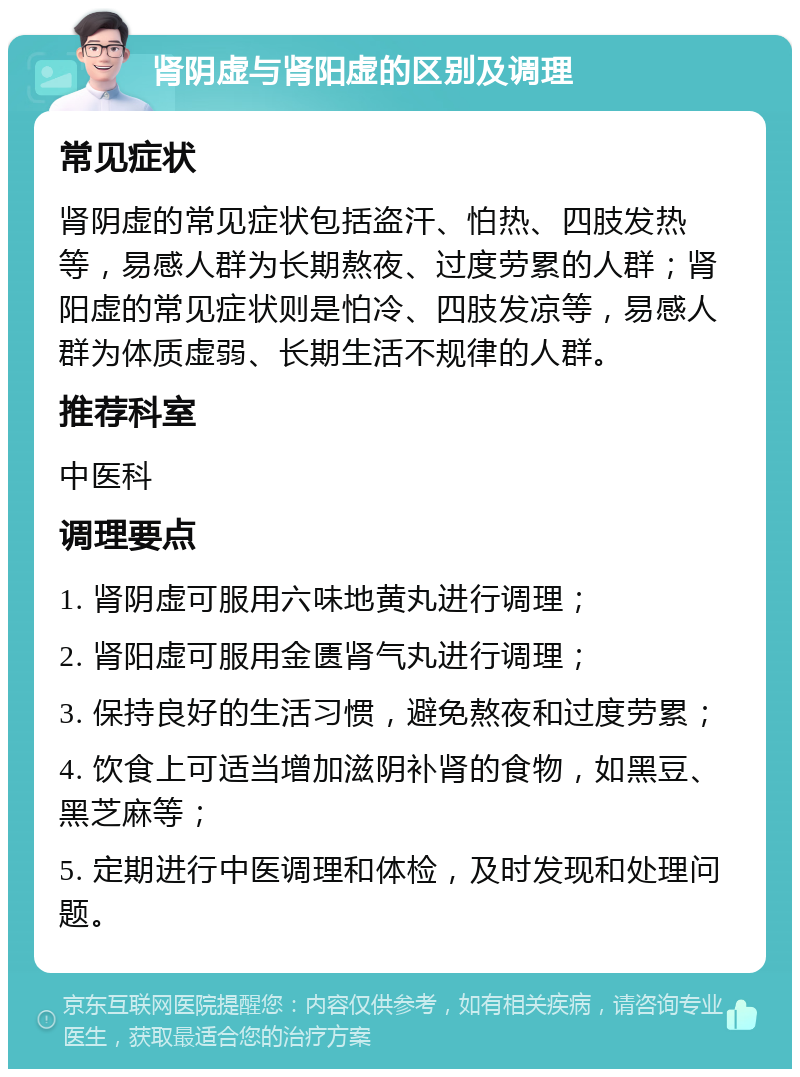 肾阴虚与肾阳虚的区别及调理 常见症状 肾阴虚的常见症状包括盗汗、怕热、四肢发热等，易感人群为长期熬夜、过度劳累的人群；肾阳虚的常见症状则是怕冷、四肢发凉等，易感人群为体质虚弱、长期生活不规律的人群。 推荐科室 中医科 调理要点 1. 肾阴虚可服用六味地黄丸进行调理； 2. 肾阳虚可服用金匮肾气丸进行调理； 3. 保持良好的生活习惯，避免熬夜和过度劳累； 4. 饮食上可适当增加滋阴补肾的食物，如黑豆、黑芝麻等； 5. 定期进行中医调理和体检，及时发现和处理问题。