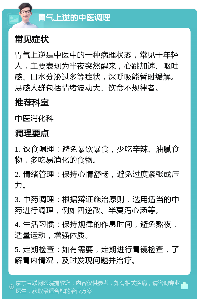 胃气上逆的中医调理 常见症状 胃气上逆是中医中的一种病理状态，常见于年轻人，主要表现为半夜突然醒来，心跳加速、呕吐感、口水分泌过多等症状，深呼吸能暂时缓解。易感人群包括情绪波动大、饮食不规律者。 推荐科室 中医消化科 调理要点 1. 饮食调理：避免暴饮暴食，少吃辛辣、油腻食物，多吃易消化的食物。 2. 情绪管理：保持心情舒畅，避免过度紧张或压力。 3. 中药调理：根据辩证施治原则，选用适当的中药进行调理，例如四逆散、半夏泻心汤等。 4. 生活习惯：保持规律的作息时间，避免熬夜，适量运动，增强体质。 5. 定期检查：如有需要，定期进行胃镜检查，了解胃内情况，及时发现问题并治疗。