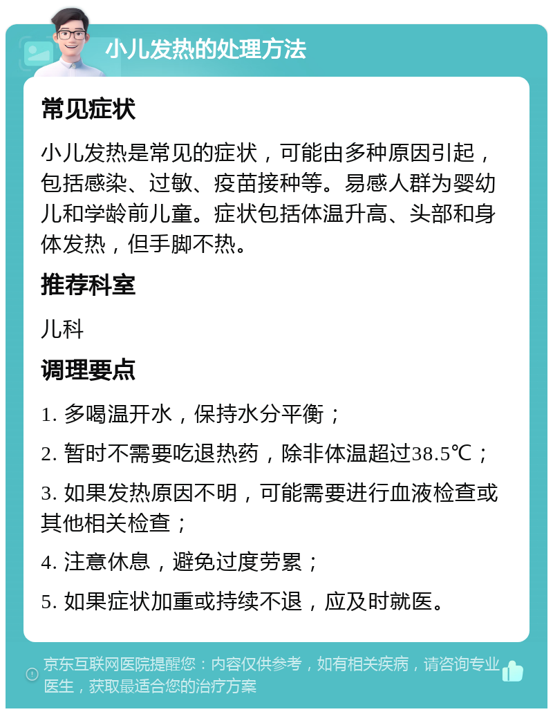 小儿发热的处理方法 常见症状 小儿发热是常见的症状，可能由多种原因引起，包括感染、过敏、疫苗接种等。易感人群为婴幼儿和学龄前儿童。症状包括体温升高、头部和身体发热，但手脚不热。 推荐科室 儿科 调理要点 1. 多喝温开水，保持水分平衡； 2. 暂时不需要吃退热药，除非体温超过38.5℃； 3. 如果发热原因不明，可能需要进行血液检查或其他相关检查； 4. 注意休息，避免过度劳累； 5. 如果症状加重或持续不退，应及时就医。