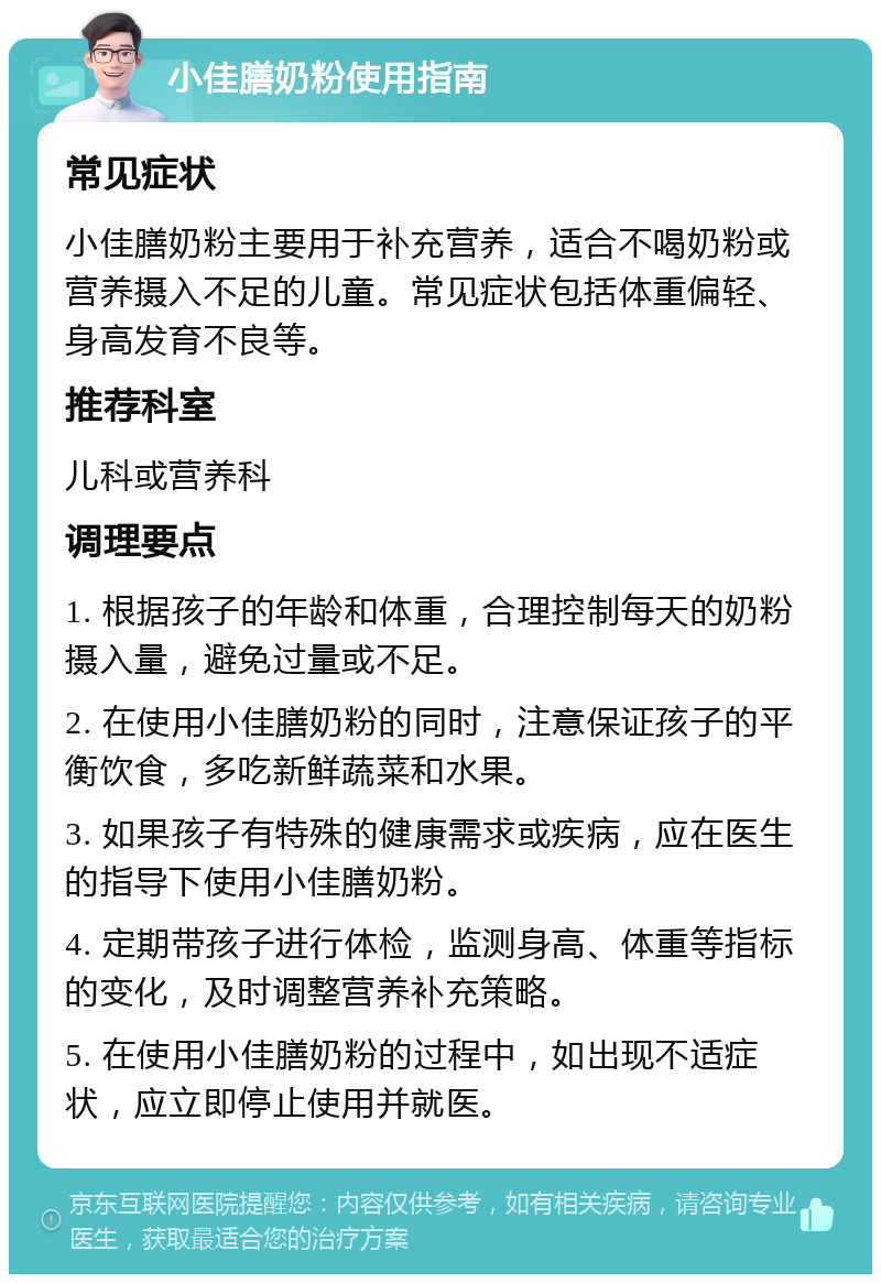 小佳膳奶粉使用指南 常见症状 小佳膳奶粉主要用于补充营养，适合不喝奶粉或营养摄入不足的儿童。常见症状包括体重偏轻、身高发育不良等。 推荐科室 儿科或营养科 调理要点 1. 根据孩子的年龄和体重，合理控制每天的奶粉摄入量，避免过量或不足。 2. 在使用小佳膳奶粉的同时，注意保证孩子的平衡饮食，多吃新鲜蔬菜和水果。 3. 如果孩子有特殊的健康需求或疾病，应在医生的指导下使用小佳膳奶粉。 4. 定期带孩子进行体检，监测身高、体重等指标的变化，及时调整营养补充策略。 5. 在使用小佳膳奶粉的过程中，如出现不适症状，应立即停止使用并就医。