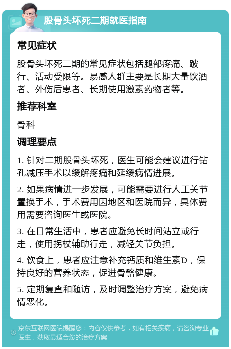 股骨头坏死二期就医指南 常见症状 股骨头坏死二期的常见症状包括腿部疼痛、跛行、活动受限等。易感人群主要是长期大量饮酒者、外伤后患者、长期使用激素药物者等。 推荐科室 骨科 调理要点 1. 针对二期股骨头坏死，医生可能会建议进行钻孔减压手术以缓解疼痛和延缓病情进展。 2. 如果病情进一步发展，可能需要进行人工关节置换手术，手术费用因地区和医院而异，具体费用需要咨询医生或医院。 3. 在日常生活中，患者应避免长时间站立或行走，使用拐杖辅助行走，减轻关节负担。 4. 饮食上，患者应注意补充钙质和维生素D，保持良好的营养状态，促进骨骼健康。 5. 定期复查和随访，及时调整治疗方案，避免病情恶化。