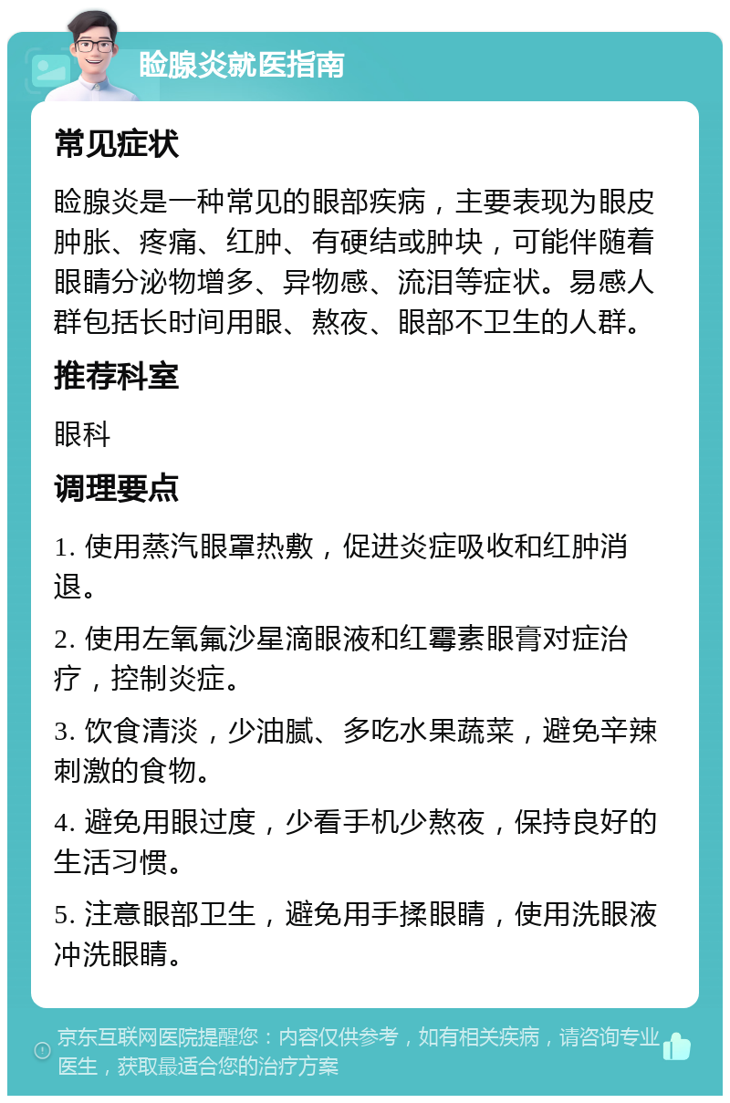 睑腺炎就医指南 常见症状 睑腺炎是一种常见的眼部疾病，主要表现为眼皮肿胀、疼痛、红肿、有硬结或肿块，可能伴随着眼睛分泌物增多、异物感、流泪等症状。易感人群包括长时间用眼、熬夜、眼部不卫生的人群。 推荐科室 眼科 调理要点 1. 使用蒸汽眼罩热敷，促进炎症吸收和红肿消退。 2. 使用左氧氟沙星滴眼液和红霉素眼膏对症治疗，控制炎症。 3. 饮食清淡，少油腻、多吃水果蔬菜，避免辛辣刺激的食物。 4. 避免用眼过度，少看手机少熬夜，保持良好的生活习惯。 5. 注意眼部卫生，避免用手揉眼睛，使用洗眼液冲洗眼睛。