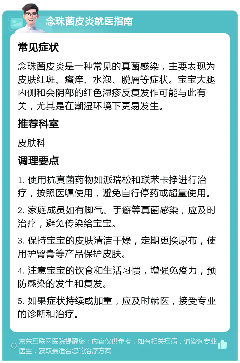 念珠菌皮炎就医指南 常见症状 念珠菌皮炎是一种常见的真菌感染，主要表现为皮肤红斑、瘙痒、水泡、脱屑等症状。宝宝大腿内侧和会阴部的红色湿疹反复发作可能与此有关，尤其是在潮湿环境下更易发生。 推荐科室 皮肤科 调理要点 1. 使用抗真菌药物如派瑞松和联苯卡挣进行治疗，按照医嘱使用，避免自行停药或超量使用。 2. 家庭成员如有脚气、手癣等真菌感染，应及时治疗，避免传染给宝宝。 3. 保持宝宝的皮肤清洁干燥，定期更换尿布，使用护臀膏等产品保护皮肤。 4. 注意宝宝的饮食和生活习惯，增强免疫力，预防感染的发生和复发。 5. 如果症状持续或加重，应及时就医，接受专业的诊断和治疗。