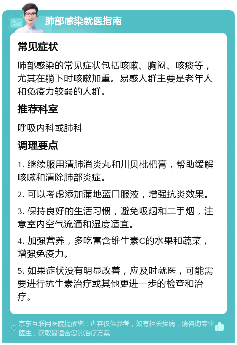 肺部感染就医指南 常见症状 肺部感染的常见症状包括咳嗽、胸闷、咳痰等，尤其在躺下时咳嗽加重。易感人群主要是老年人和免疫力较弱的人群。 推荐科室 呼吸内科或肺科 调理要点 1. 继续服用清肺消炎丸和川贝枇杷膏，帮助缓解咳嗽和清除肺部炎症。 2. 可以考虑添加蒲地蓝口服液，增强抗炎效果。 3. 保持良好的生活习惯，避免吸烟和二手烟，注意室内空气流通和湿度适宜。 4. 加强营养，多吃富含维生素C的水果和蔬菜，增强免疫力。 5. 如果症状没有明显改善，应及时就医，可能需要进行抗生素治疗或其他更进一步的检查和治疗。