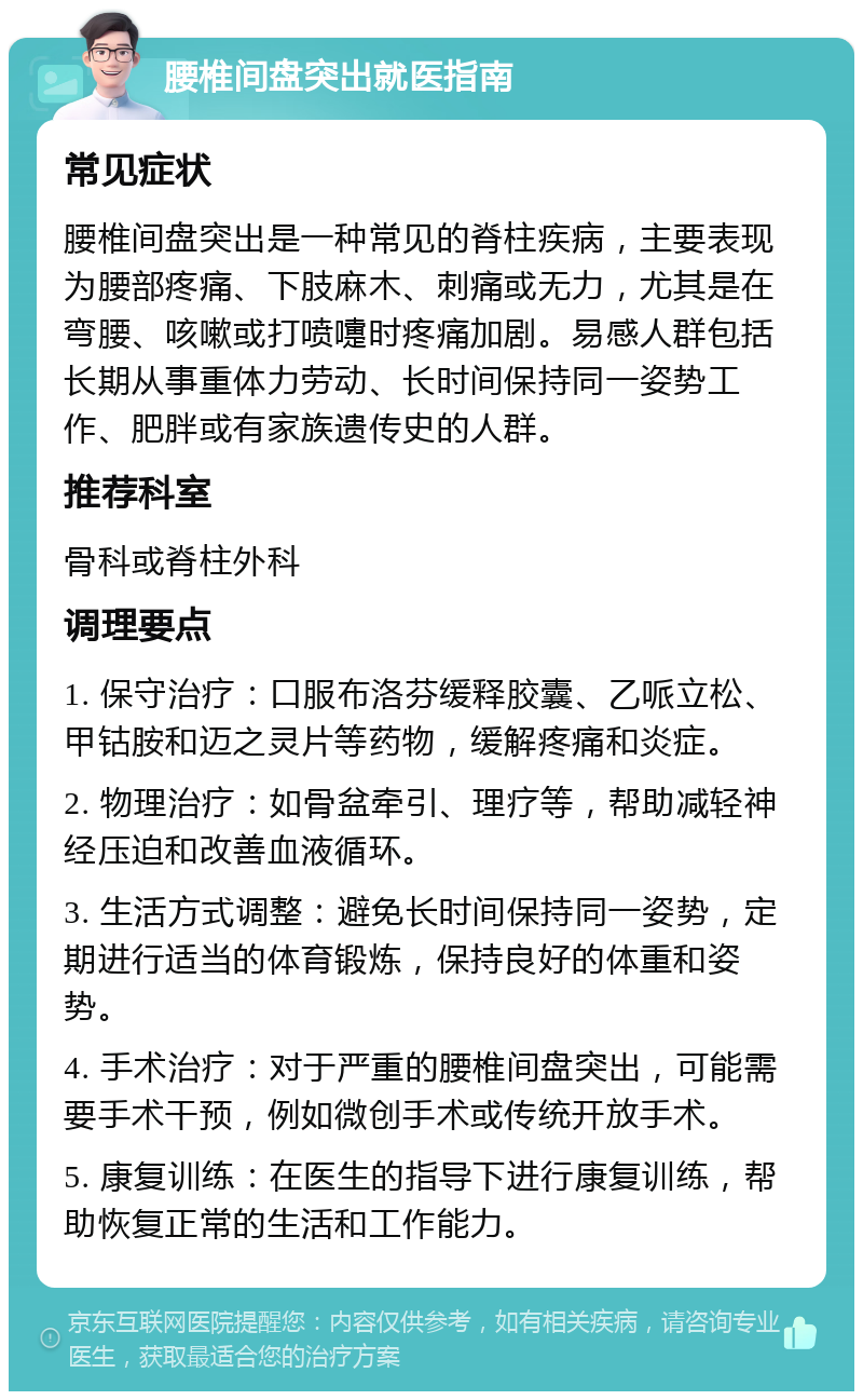 腰椎间盘突出就医指南 常见症状 腰椎间盘突出是一种常见的脊柱疾病，主要表现为腰部疼痛、下肢麻木、刺痛或无力，尤其是在弯腰、咳嗽或打喷嚏时疼痛加剧。易感人群包括长期从事重体力劳动、长时间保持同一姿势工作、肥胖或有家族遗传史的人群。 推荐科室 骨科或脊柱外科 调理要点 1. 保守治疗：口服布洛芬缓释胶囊、乙哌立松、甲钴胺和迈之灵片等药物，缓解疼痛和炎症。 2. 物理治疗：如骨盆牵引、理疗等，帮助减轻神经压迫和改善血液循环。 3. 生活方式调整：避免长时间保持同一姿势，定期进行适当的体育锻炼，保持良好的体重和姿势。 4. 手术治疗：对于严重的腰椎间盘突出，可能需要手术干预，例如微创手术或传统开放手术。 5. 康复训练：在医生的指导下进行康复训练，帮助恢复正常的生活和工作能力。