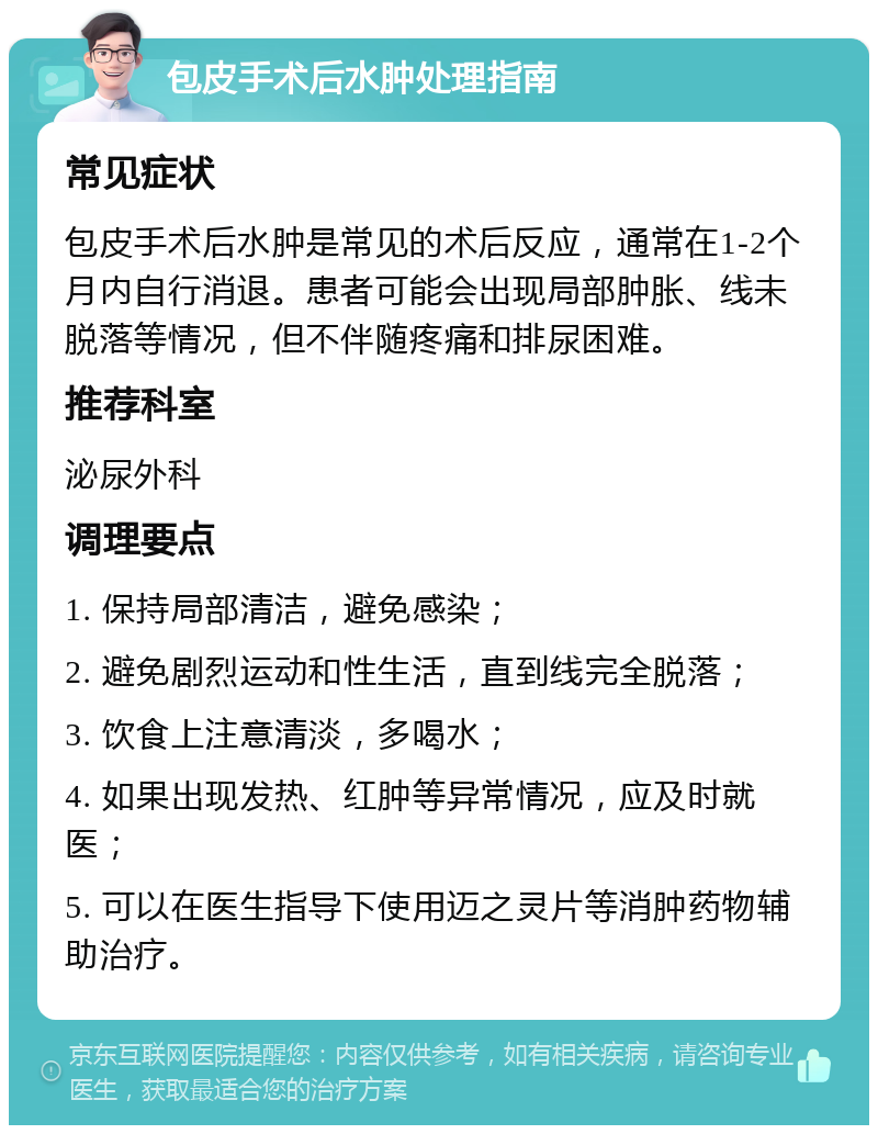 包皮手术后水肿处理指南 常见症状 包皮手术后水肿是常见的术后反应，通常在1-2个月内自行消退。患者可能会出现局部肿胀、线未脱落等情况，但不伴随疼痛和排尿困难。 推荐科室 泌尿外科 调理要点 1. 保持局部清洁，避免感染； 2. 避免剧烈运动和性生活，直到线完全脱落； 3. 饮食上注意清淡，多喝水； 4. 如果出现发热、红肿等异常情况，应及时就医； 5. 可以在医生指导下使用迈之灵片等消肿药物辅助治疗。