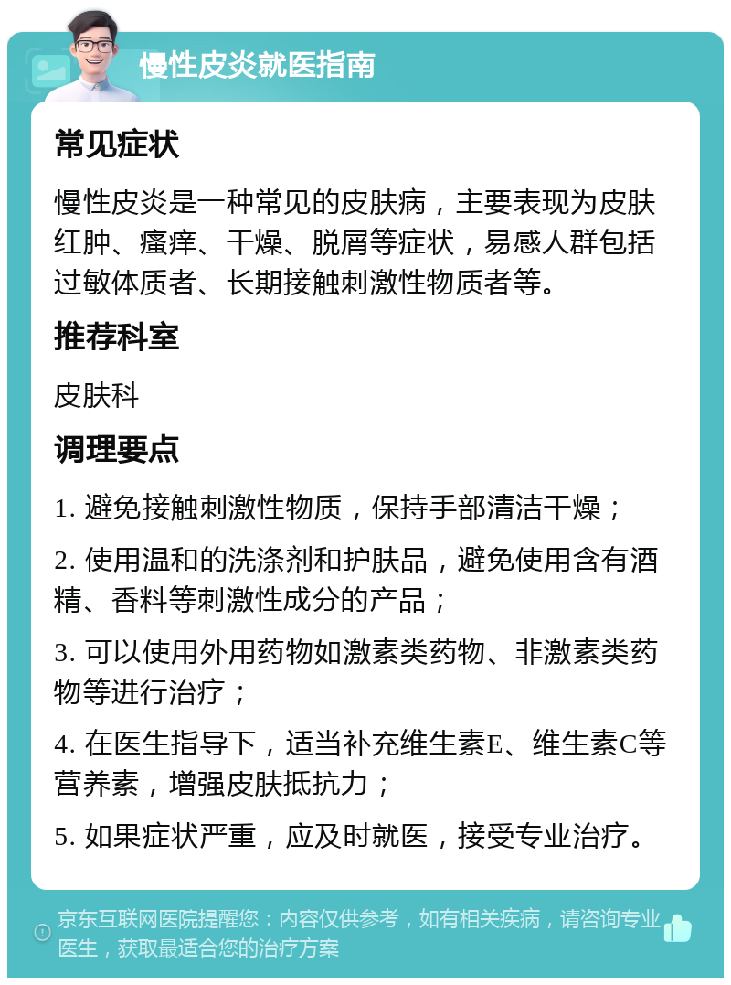 慢性皮炎就医指南 常见症状 慢性皮炎是一种常见的皮肤病，主要表现为皮肤红肿、瘙痒、干燥、脱屑等症状，易感人群包括过敏体质者、长期接触刺激性物质者等。 推荐科室 皮肤科 调理要点 1. 避免接触刺激性物质，保持手部清洁干燥； 2. 使用温和的洗涤剂和护肤品，避免使用含有酒精、香料等刺激性成分的产品； 3. 可以使用外用药物如激素类药物、非激素类药物等进行治疗； 4. 在医生指导下，适当补充维生素E、维生素C等营养素，增强皮肤抵抗力； 5. 如果症状严重，应及时就医，接受专业治疗。