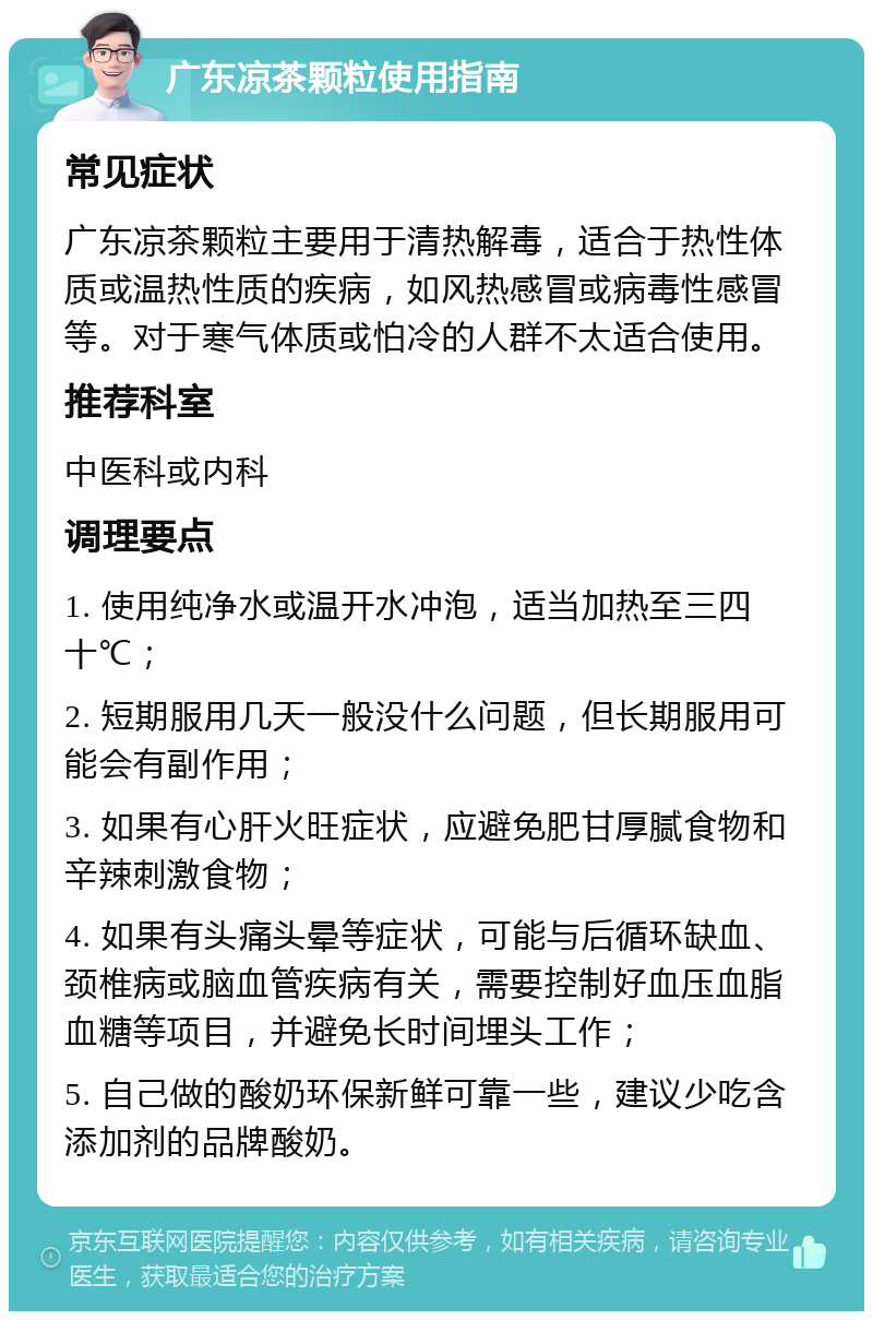 广东凉茶颗粒使用指南 常见症状 广东凉茶颗粒主要用于清热解毒，适合于热性体质或温热性质的疾病，如风热感冒或病毒性感冒等。对于寒气体质或怕冷的人群不太适合使用。 推荐科室 中医科或内科 调理要点 1. 使用纯净水或温开水冲泡，适当加热至三四十℃； 2. 短期服用几天一般没什么问题，但长期服用可能会有副作用； 3. 如果有心肝火旺症状，应避免肥甘厚腻食物和辛辣刺激食物； 4. 如果有头痛头晕等症状，可能与后循环缺血、颈椎病或脑血管疾病有关，需要控制好血压血脂血糖等项目，并避免长时间埋头工作； 5. 自己做的酸奶环保新鲜可靠一些，建议少吃含添加剂的品牌酸奶。