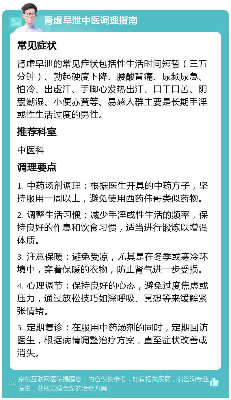 肾虚早泄中医调理指南 常见症状 肾虚早泄的常见症状包括性生活时间短暂（三五分钟）、勃起硬度下降、腰酸背痛、尿频尿急、怕冷、出虚汗、手脚心发热出汗、口干口苦、阴囊潮湿、小便赤黄等。易感人群主要是长期手淫或性生活过度的男性。 推荐科室 中医科 调理要点 1. 中药汤剂调理：根据医生开具的中药方子，坚持服用一周以上，避免使用西药伟哥类似药物。 2. 调整生活习惯：减少手淫或性生活的频率，保持良好的作息和饮食习惯，适当进行锻炼以增强体质。 3. 注意保暖：避免受凉，尤其是在冬季或寒冷环境中，穿着保暖的衣物，防止肾气进一步受损。 4. 心理调节：保持良好的心态，避免过度焦虑或压力，通过放松技巧如深呼吸、冥想等来缓解紧张情绪。 5. 定期复诊：在服用中药汤剂的同时，定期回访医生，根据病情调整治疗方案，直至症状改善或消失。